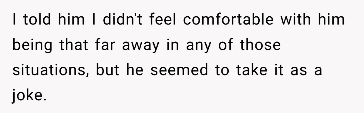 I told him I didn't feel comfortable with him being that far away in any of those situations, but he seemed to take it as a joke.