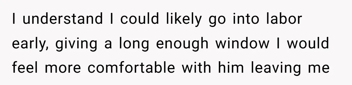 I understand I could likely go into labor early, giving a long enough window I would feel more comfortable with him leaving me
