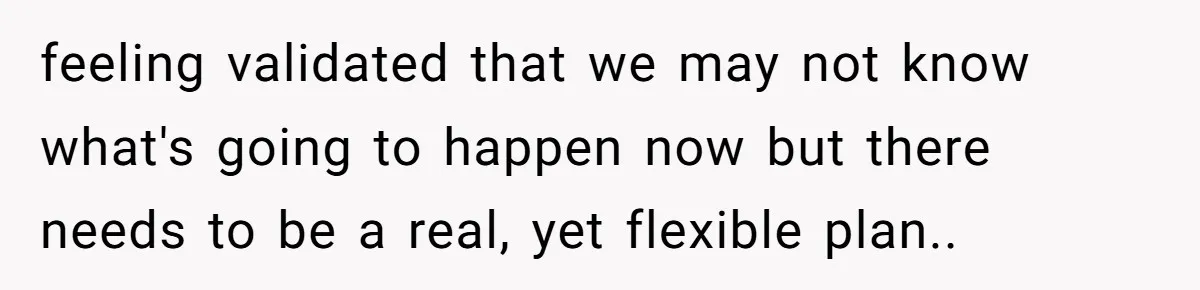 feeling validated that we may not know what's going to happen now but there needs to be a real, yet flexible plan..
