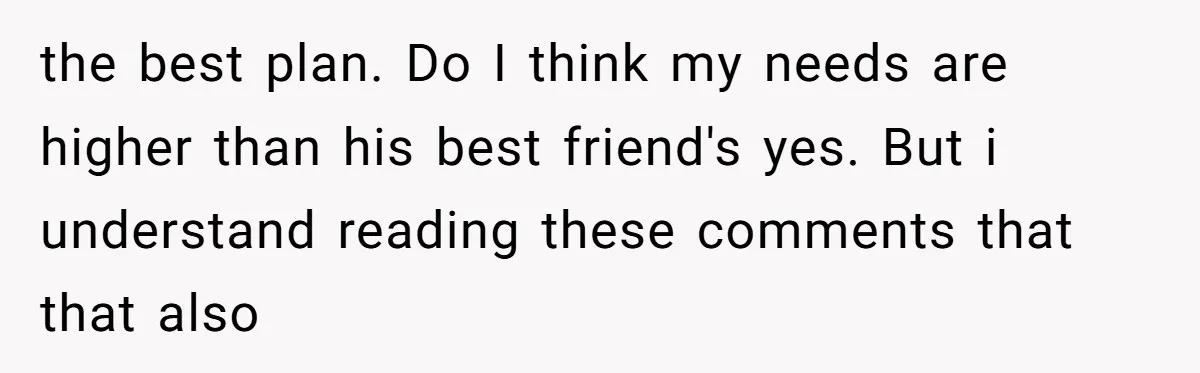 the best plan. Do I think my needs are higher than his best friend's yes. But i understand reading these comments that that also