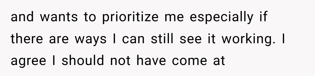 and wants to prioritize me especially if there are ways I can still see it working. I agree I should not have come at