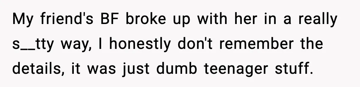 My friend's BF broke up with her in a really s__tty way, I honestly don't remember the details, it was just dumb teenager stuff.