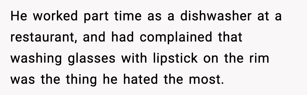 He worked part time as a dishwasher at a restaurant, and had complained that washing glasses with lipstick on the rim was the thing he hated the most.