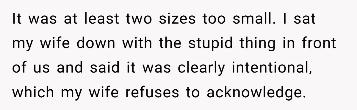 It was at least two sizes too small. I sat my wife down with the stupid thing in front of us and said it was clearly intentional, which my wife...