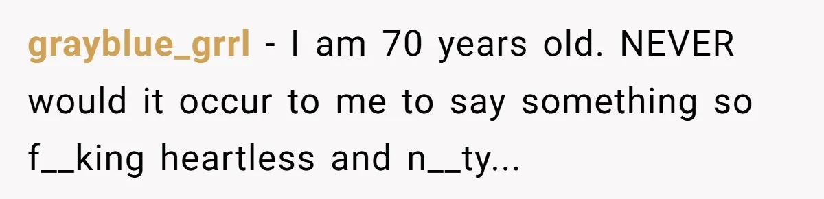 grayblue_grrl − I am 70 years old. NEVER would it occur to me to say something so f__king heartless and n__ty...