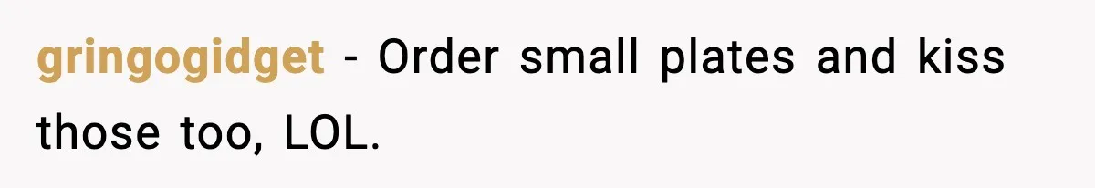 gringogidget - Order small plates and kiss those too, LOL.