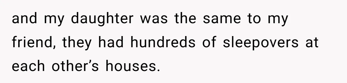 and my daughter was the same to my friend, they had hundreds of sleepovers at each other’s houses.