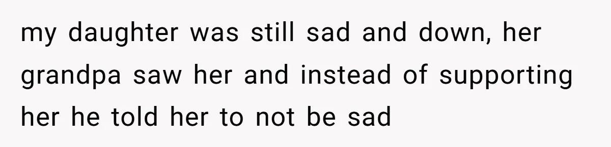 my daughter was still sad and down, her grandpa saw her and instead of supporting her he told her to not be sad