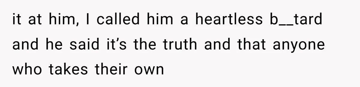 it at him, I called him a heartless b__tard and he said it’s the truth and that anyone who takes their own