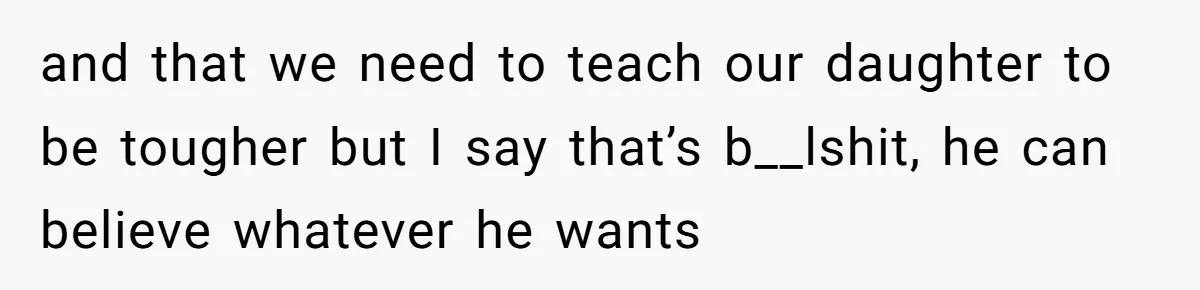 and that we need to teach our daughter to be tougher but I say that’s b__lshit, he can believe whatever he wants