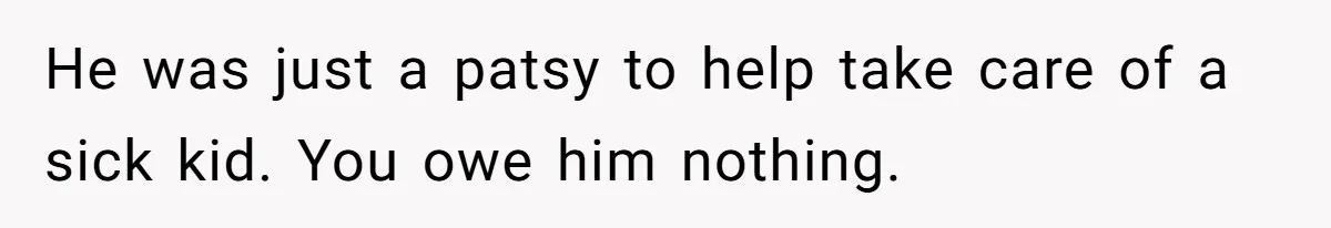 He was just a patsy to help take care of a sick kid. You owe him nothing.