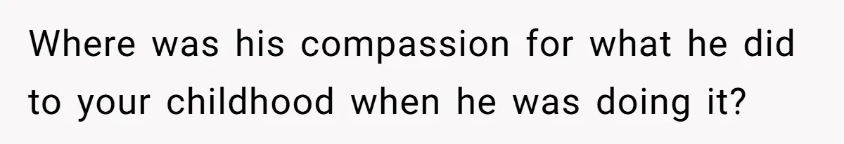 Where was his compassion for what he did to your childhood when he was doing it?