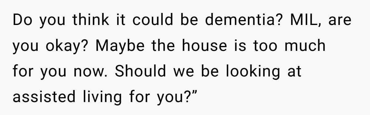 This Wife Finally Told Her Mother-in-Law to Stop Demanding Her Husband’s Attention Do you think it could be dementia? MIL, are you okay? Maybe the house is too much for you now. Should we be looking at assisted living for you?”