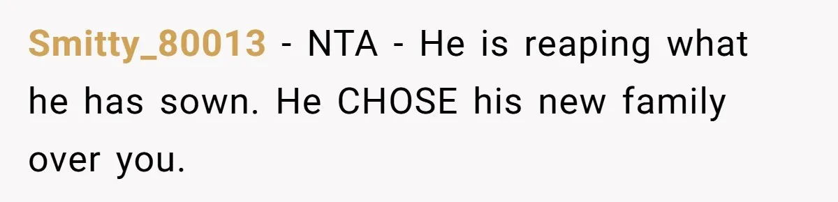 Smitty_80013 − NTA - He is reaping what he has sown. He CHOSE his new family over you.