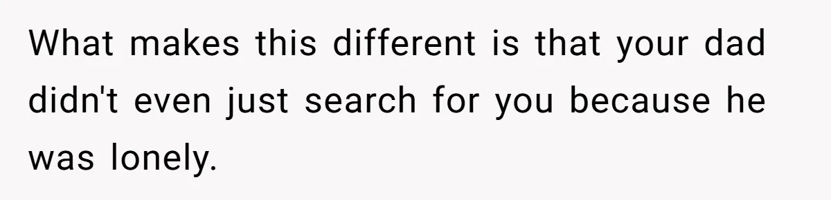 What makes this different is that your dad didn't even just search for you because he was lonely.