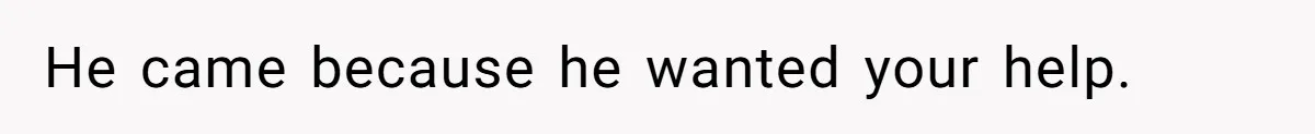 He came because he wanted your help.
