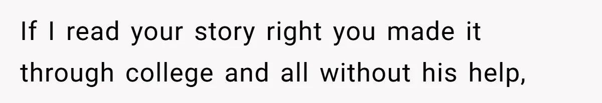 If I read your story right you made it through college and all without his help,