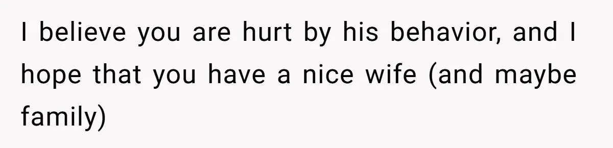 I believe you are hurt by his behavior, and I hope that you have a nice wife (and maybe family)