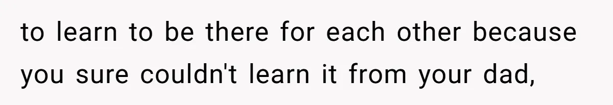 to learn to be there for each other because you sure couldn't learn it from your dad,