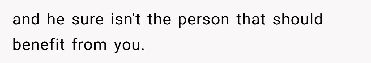 and he sure isn't the person that should benefit from you.