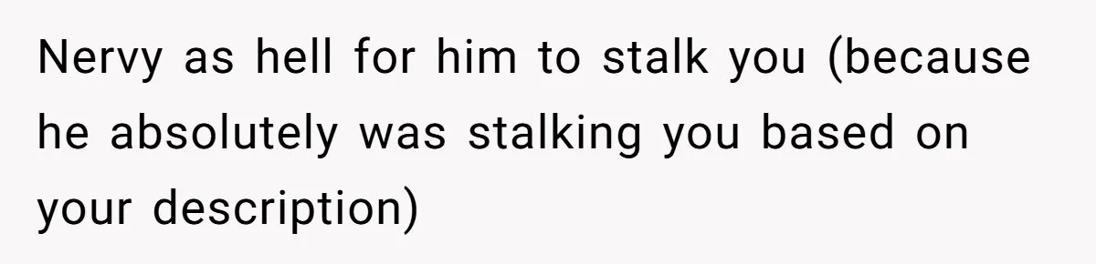 Nervy as hell for him to stalk you (because he absolutely was stalking you based on your description)