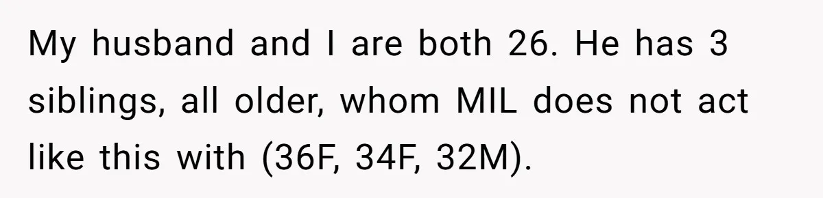 This Wife Finally Told Her Mother-in-Law to Stop Demanding Her Husband’s Attention My husband and I are both 26. He has 3 siblings, all older, whom MIL does not act like this with (36F, 34F, 32M).