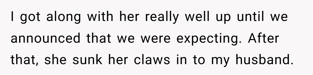 This Wife Finally Told Her Mother-in-Law to Stop Demanding Her Husband’s Attention I got along with her really well up until we announced that we were expecting. After that, she sunk her claws in to my husband.