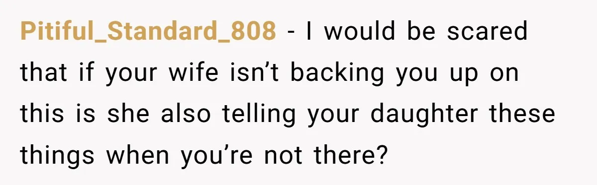 Pitiful_Standard_808 − I would be scared that if your wife isn’t backing you up on this is she also telling your daughter these things when you’re not there?