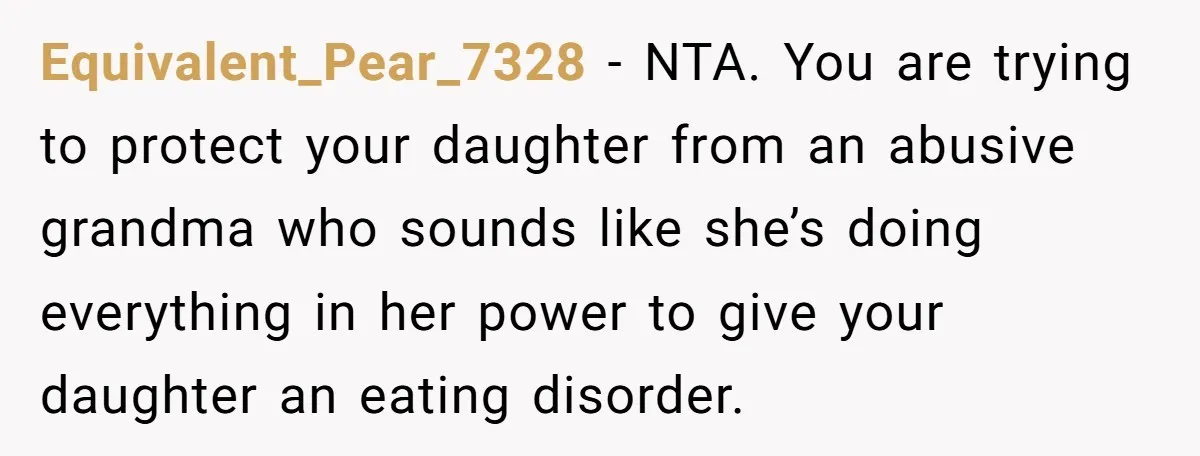 Equivalent_Pear_7328 − NTA. You are trying to protect your daughter from an abusive grandma who sounds like she’s doing everything in her power to give your daughter an eating disorder.