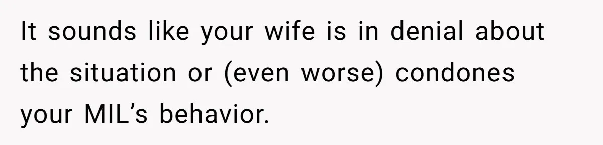 It sounds like your wife is in denial about the situation or (even worse) condones your MIL’s behavior.