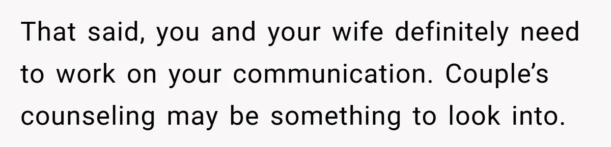 That said, you and your wife definitely need to work on your communication. Couple’s counseling may be something to look into.