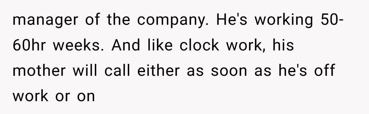 This Wife Finally Told Her Mother-in-Law to Stop Demanding Her Husband’s Attention manager of the company. He's working 50-60hr weeks. And like clock work, his mother will call either as soon as he's off work or on