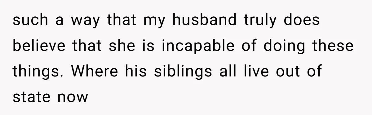 This Wife Finally Told Her Mother-in-Law to Stop Demanding Her Husband’s Attention such a way that my husband truly does believe that she is incapable of doing these things. Where his siblings all live out of state now