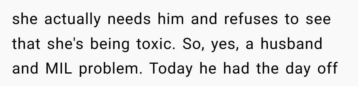 This Wife Finally Told Her Mother-in-Law to Stop Demanding Her Husband’s Attention she actually needs him and refuses to see that she's being toxic. So, yes, a husband and MIL problem. Today he had the day off