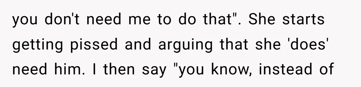 This Wife Finally Told Her Mother-in-Law to Stop Demanding Her Husband’s Attention you don't need me to do that". She starts getting pissed and arguing that she 'does' need him. I then say "you know, instead of