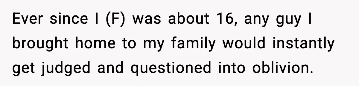 Ever since I (F) was about 16, any guy I brought home to my family would instantly get judged and questioned into oblivion.