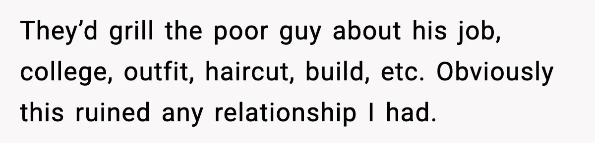 They’d grill the poor guy about his job, college, outfit, haircut, build, etc. Obviously this ruined any relationship I had.
