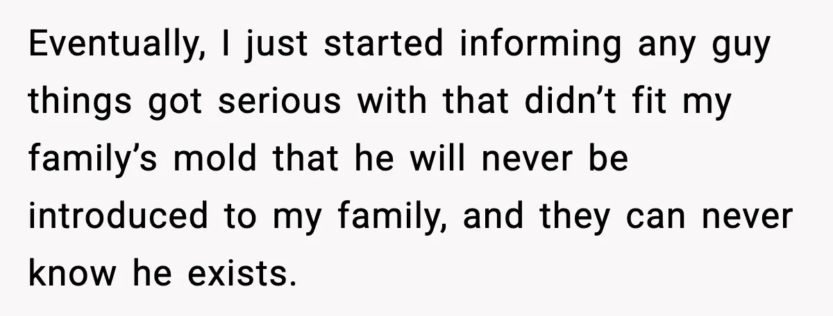 Eventually, I just started informing any guy things got serious with that didn’t fit my family’s mold that he will never be introduced to my family, and they can never...