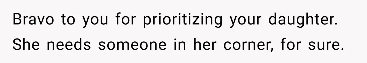 Bravo to you for prioritizing your daughter. She needs someone in her corner, for sure.