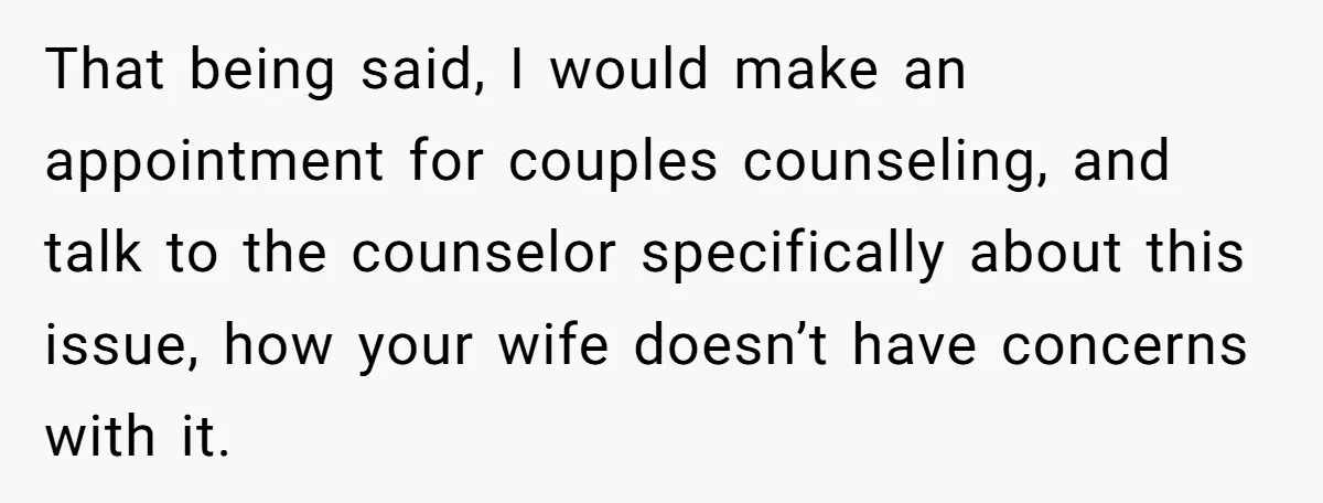 That being said, I would make an appointment for couples counseling, and talk to the counselor specifically about this issue, how your wife doesn’t have concerns with it.