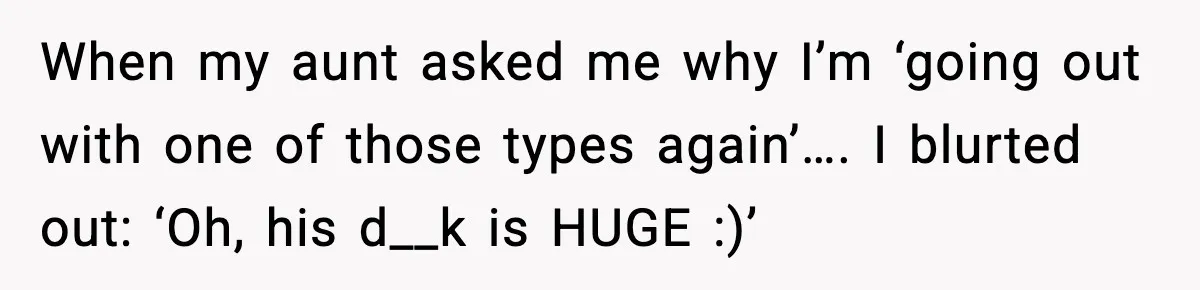 When my aunt asked me why I’m ‘going out with one of those types again’…. I blurted out: ‘Oh, his d__k is HUGE :)’