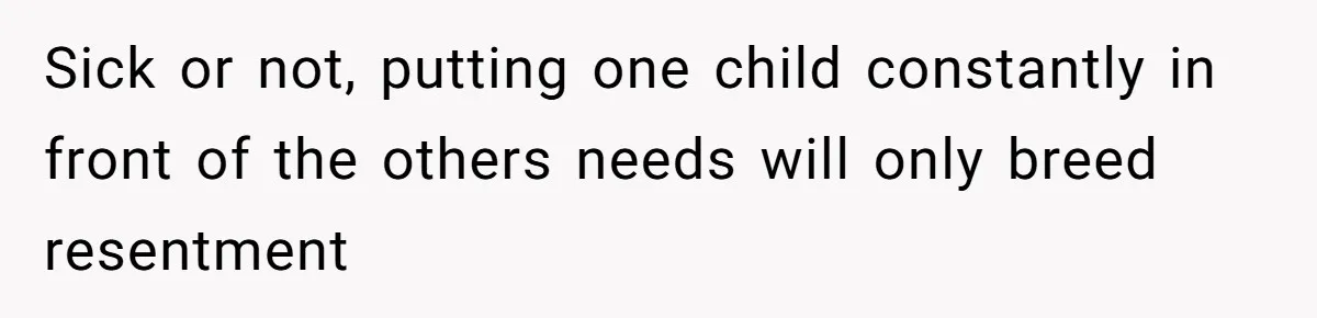 Sick or not, putting one child constantly in front of the others needs will only breed resentment