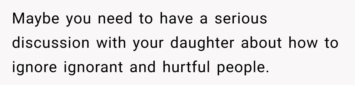 Maybe you need to have a serious discussion with your daughter about how to ignore ignorant and hurtful people.