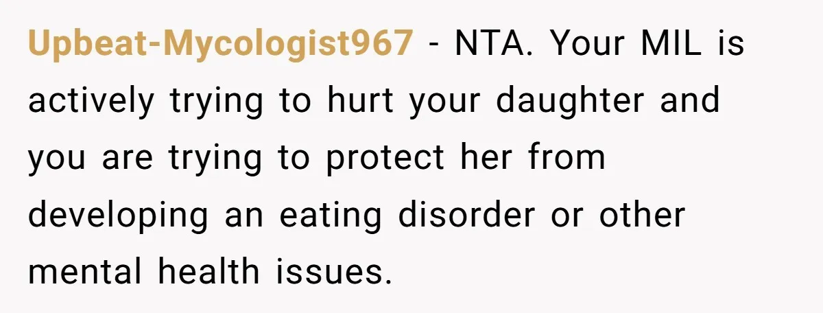 Upbeat-Mycologist967 − NTA. Your MIL is actively trying to hurt your daughter and you are trying to protect her from developing an eating disorder or other mental health issues.
