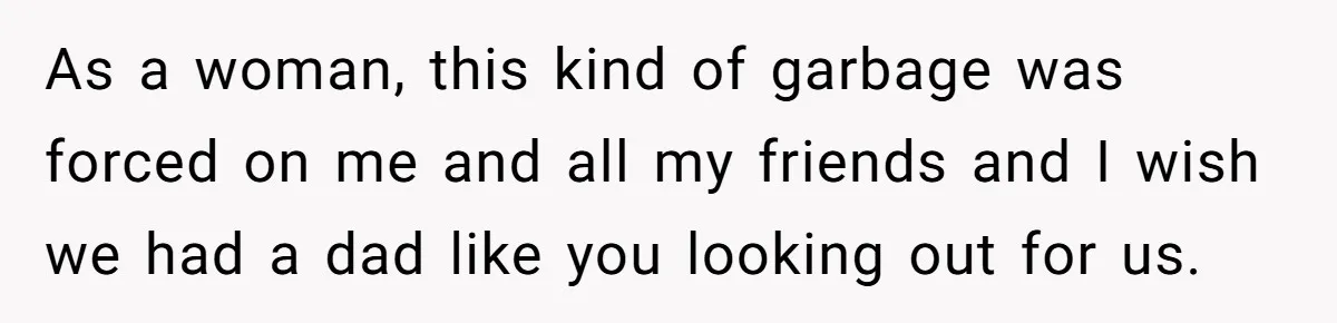 As a woman, this kind of garbage was forced on me and all my friends and I wish we had a dad like you looking out for us.