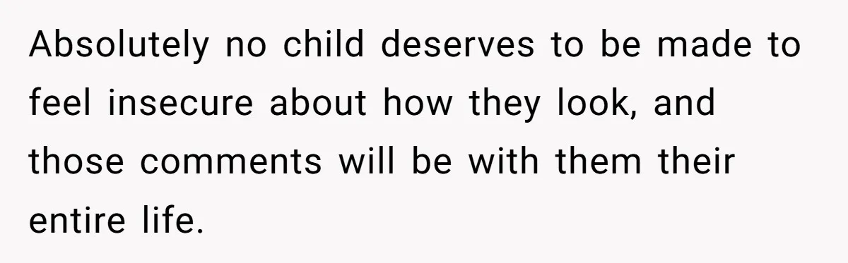 Absolutely no child deserves to be made to feel insecure about how they look, and those comments will be with them their entire life.