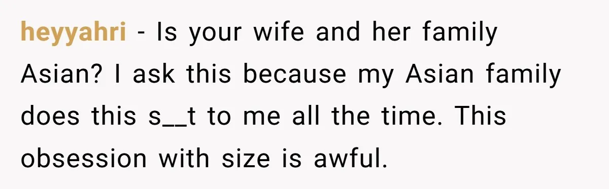 heyyahri − Is your wife and her family Asian? I ask this because my Asian family does this s__t to me all the time. This obsession with size is awful.