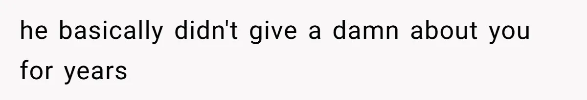 he basically didn't give a damn about you for years