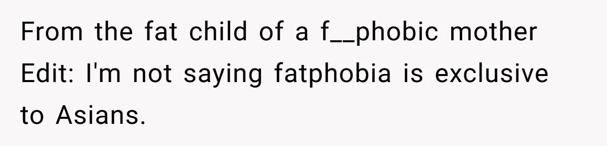 From the fat child of a f__phobic mother Edit: I'm not saying fatphobia is exclusive to Asians.
