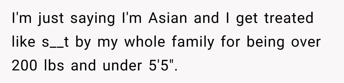 I'm just saying I'm Asian and I get treated like s__t by my whole family for being over 200 lbs and under 5'5".